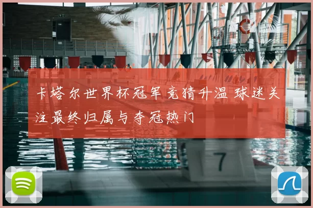 卡塔尔世界杯冠军竞猜升温 球迷关注最终归属与夺冠热门