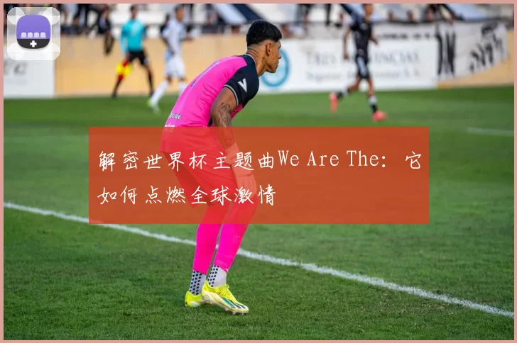 解密世界杯主题曲We Are The:它如何点燃全球激情