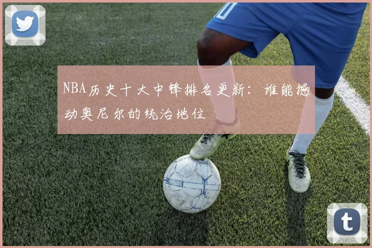NBA历史十大中锋排名更新:谁能撼动奥尼尔的统治地位