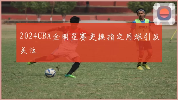2024CBA全明星赛更换指定用球引发关注