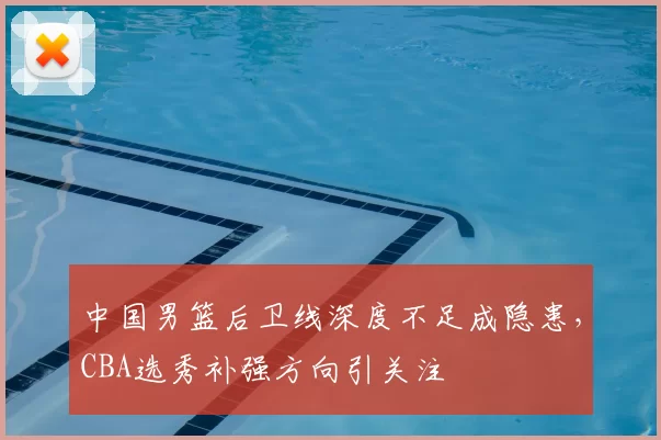 中国男篮后卫线深度不足成隐患,CBA选秀补强方向引关注