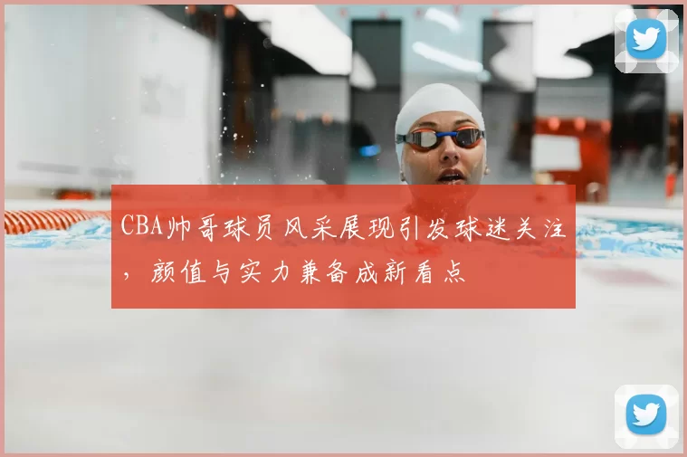 CBA帅哥球员风采展现引发球迷关注，颜值与实力兼备成新看点