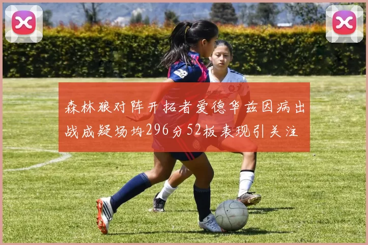 森林狼对阵开拓者爱德华兹因病出战成疑场均296分52板表现引关注