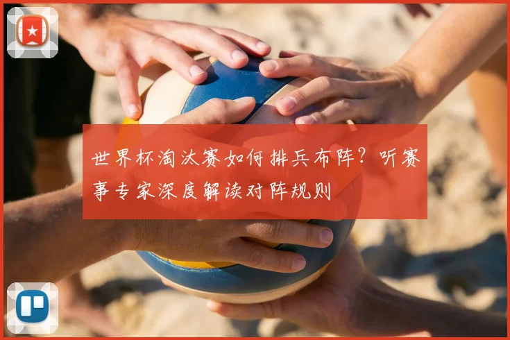 世界杯淘汰赛如何排兵布阵?听赛事专家深度解读对阵规则