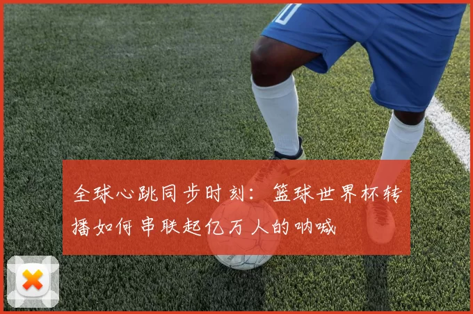 全球心跳同步时刻:篮球世界杯转播如何串联起亿万人的呐喊