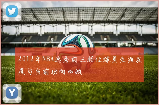2012年NBA选秀前三顺位球员生涯发展与当前动向回顾