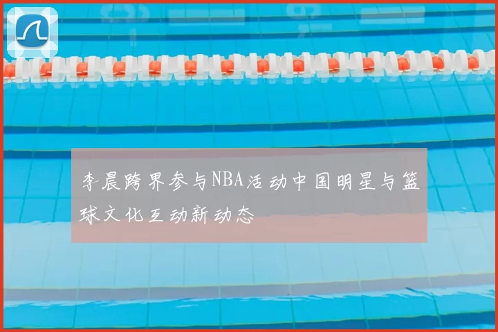 李晨跨界参与NBA活动中国明星与篮球文化互动新动态