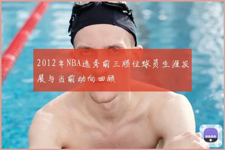 2012年NBA选秀前三顺位球员生涯发展与当前动向回顾