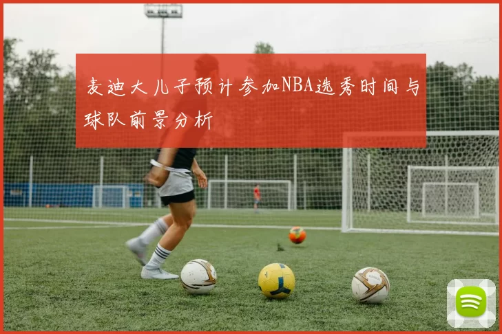 麦迪大儿子预计参加NBA选秀时间与球队前景分析