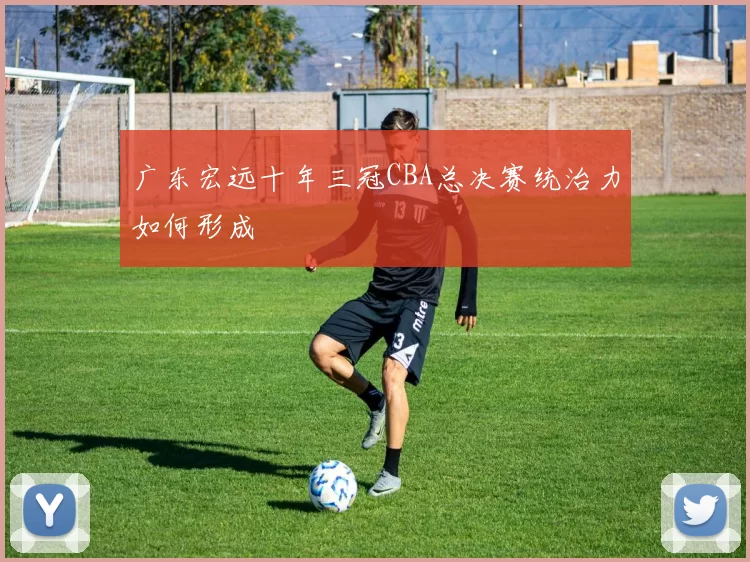 广东宏远十年三冠CBA总决赛统治力如何形成