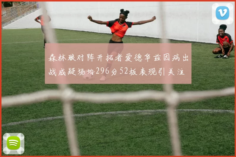 森林狼对阵开拓者爱德华兹因病出战成疑场均296分52板表现引关注