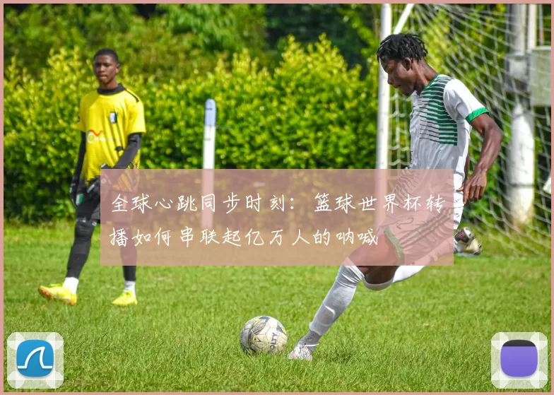 全球心跳同步时刻:篮球世界杯转播如何串联起亿万人的呐喊